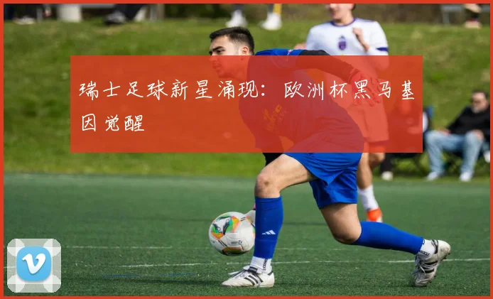 瑞士足球新星涌现：欧洲杯黑马基因觉醒