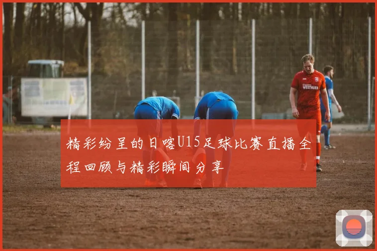 精彩纷呈的日喀U15足球比赛直播全程回顾与精彩瞬间分享
