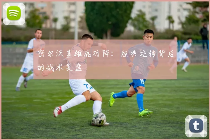 密尔沃基雄鹿对阵：经典逆转背后的战术复盘