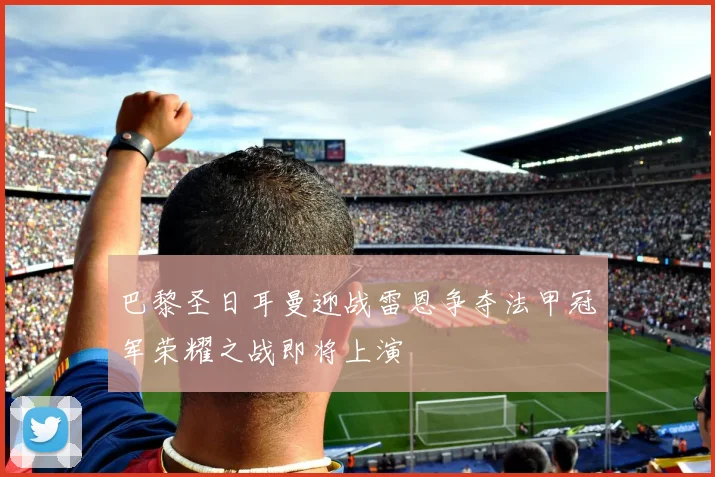 巴黎圣日耳曼迎战雷恩争夺法甲冠军荣耀之战即将上演