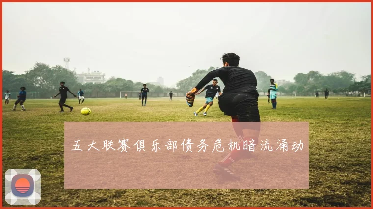 五大联赛俱乐部债务危机暗流涌动
