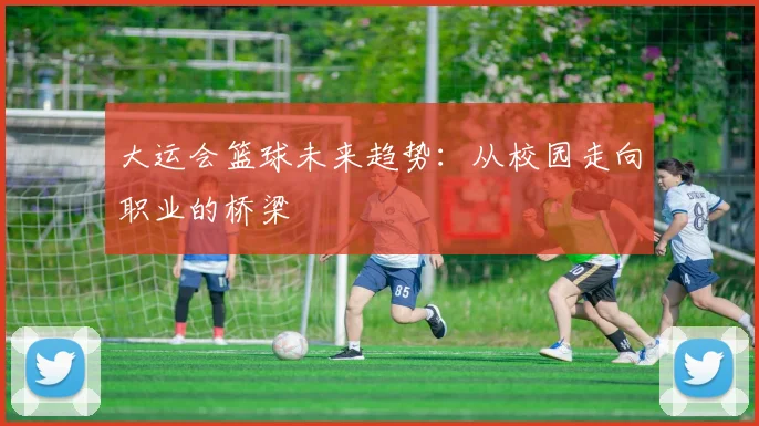 大运会篮球未来趋势：从校园走向职业的桥梁
