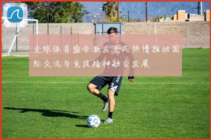 全球体育盛会激发全民热情推动国际交流与竞技精神融合发展