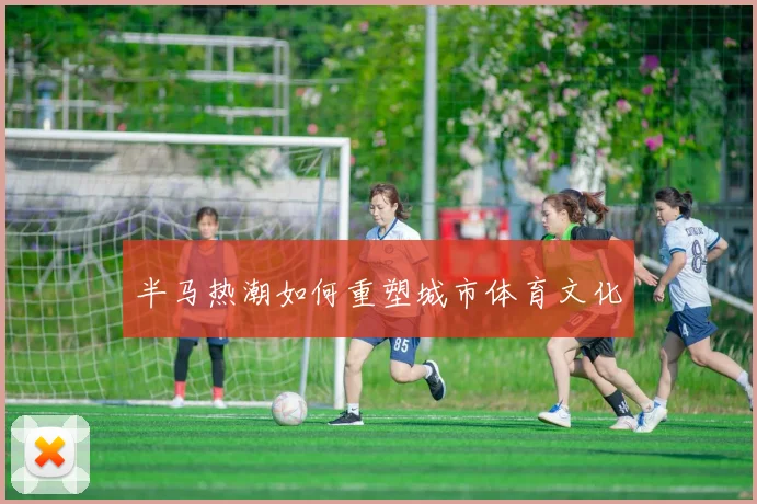 半马热潮如何重塑城市体育文化